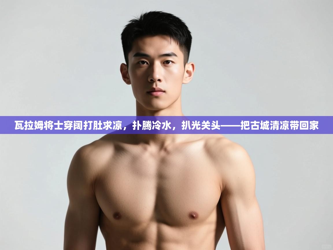 -瓦拉姆将士穿阔打肚求凉，扑腾冷水，扒光关头——把古城清凉带回家  第2张