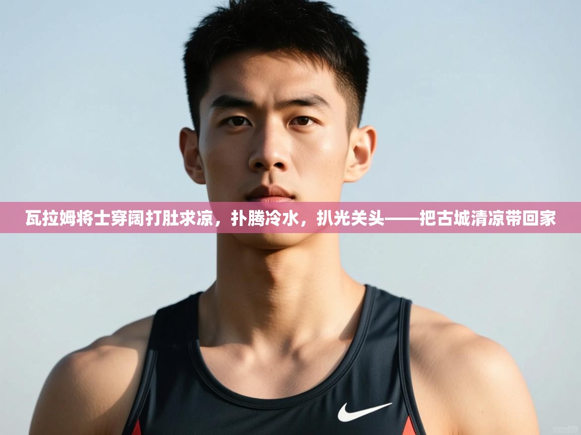 -瓦拉姆将士穿阔打肚求凉，扑腾冷水，扒光关头——把古城清凉带回家  第3张